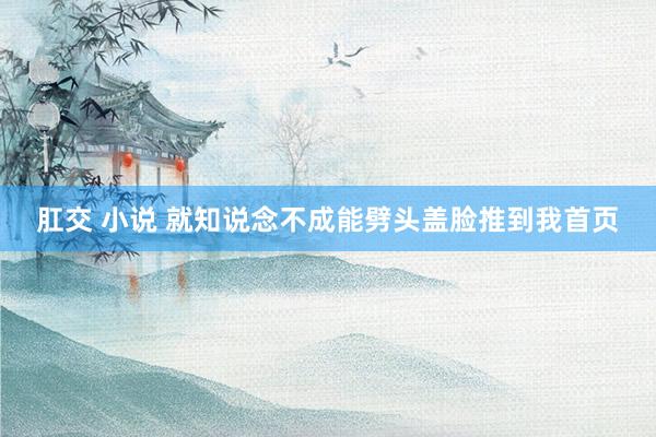肛交 小说 就知说念不成能劈头盖脸推到我首页