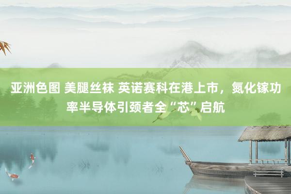 亚洲色图 美腿丝袜 英诺赛科在港上市，氮化镓功率半导体引颈者全“芯”启航