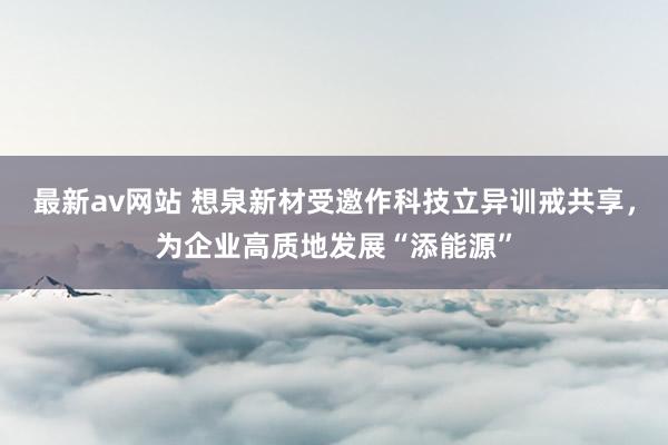 最新av网站 想泉新材受邀作科技立异训戒共享，为企业高质地发展“添能源”