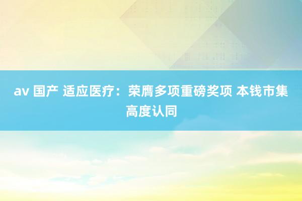 av 国产 适应医疗：荣膺多项重磅奖项 本钱市集高度认同