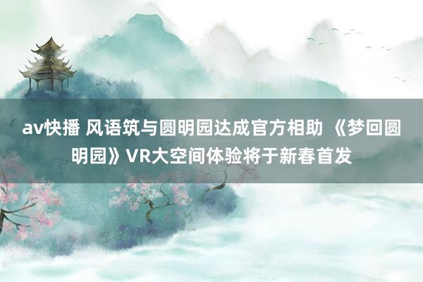 av快播 风语筑与圆明园达成官方相助 《梦回圆明园》VR大空间体验将于新春首发