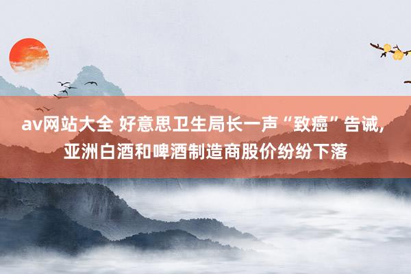 av网站大全 好意思卫生局长一声“致癌”告诫， 亚洲白酒和啤酒制造商股价纷纷下落