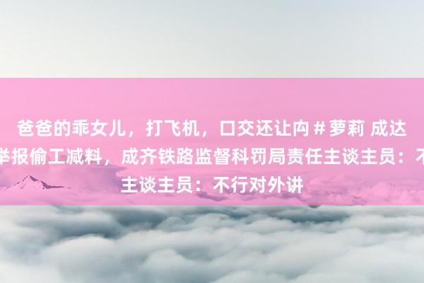 爸爸的乖女儿，打飞机，口交还让禸＃萝莉 成达万高铁被举报偷工减料，成齐铁路监督科罚局责任主谈主员：不行对外讲