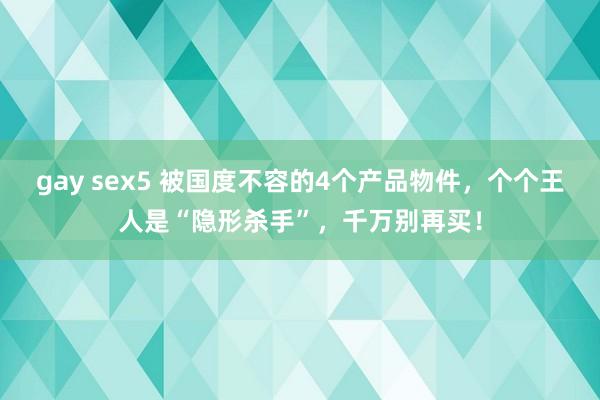 gay sex5 被国度不容的4个产品物件，个个王人是“隐形杀手”，千万别再买！