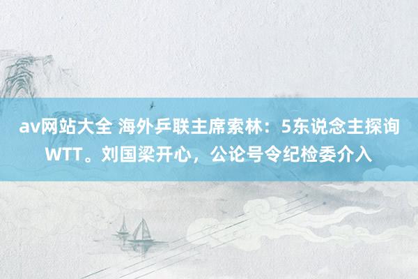 av网站大全 海外乒联主席索林：5东说念主探询WTT。刘国梁开心，公论号令纪检委介入