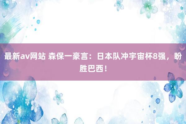 最新av网站 森保一豪言：日本队冲宇宙杯8强，盼胜巴西！