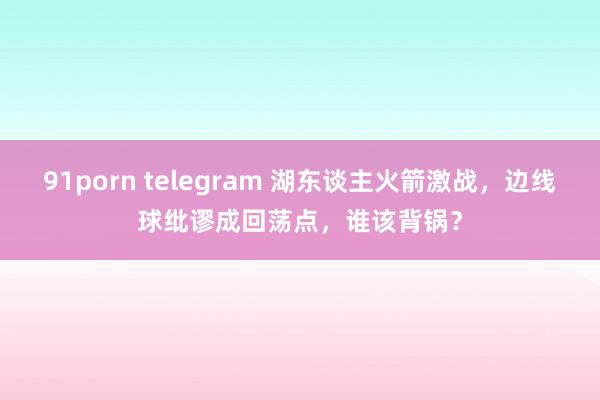 91porn telegram 湖东谈主火箭激战，边线球纰谬成回荡点，谁该背锅？