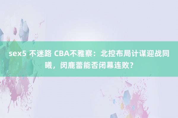 sex5 不迷路 CBA不雅察：北控布局计谋迎战同曦，闵鹿蕾能否闭幕连败？