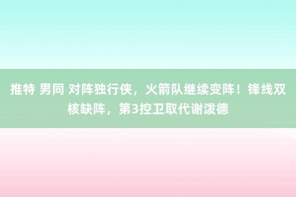 推特 男同 对阵独行侠，火箭队继续变阵！锋线双核缺阵，第3控卫取代谢泼德