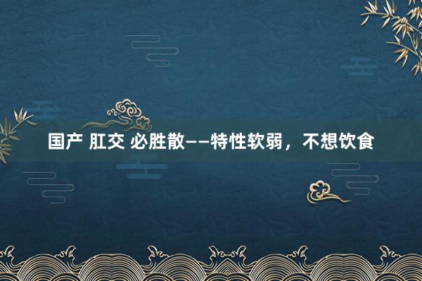 国产 肛交 必胜散——特性软弱，不想饮食
