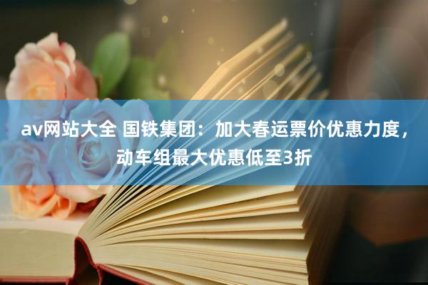 av网站大全 国铁集团：加大春运票价优惠力度，动车组最大优惠低至3折