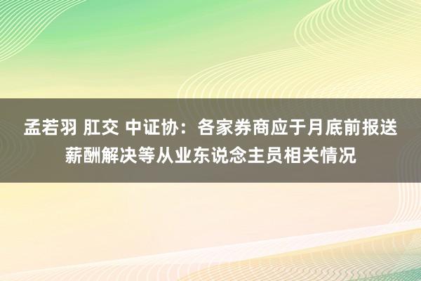 孟若羽 肛交 中证协：各家券商应于月底前报送薪酬解决等从业东说念主员相关情况
