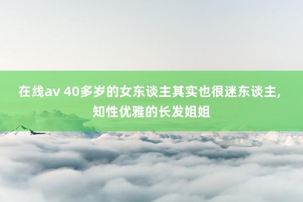 在线av 40多岁的女东谈主其实也很迷东谈主， 知性优雅的长发姐姐