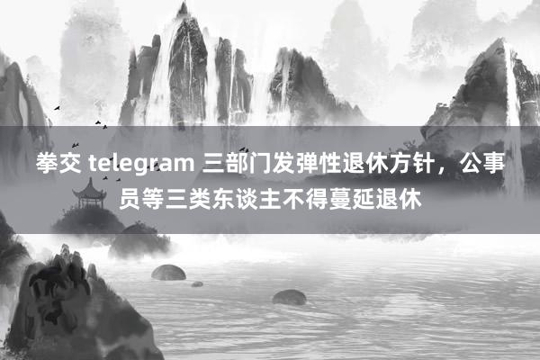 拳交 telegram 三部门发弹性退休方针，公事员等三类东谈主不得蔓延退休