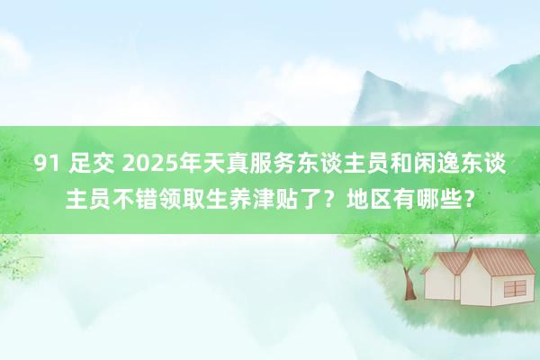 91 足交 2025年天真服务东谈主员和闲逸东谈主员不错领取生养津贴了？地区有哪些？