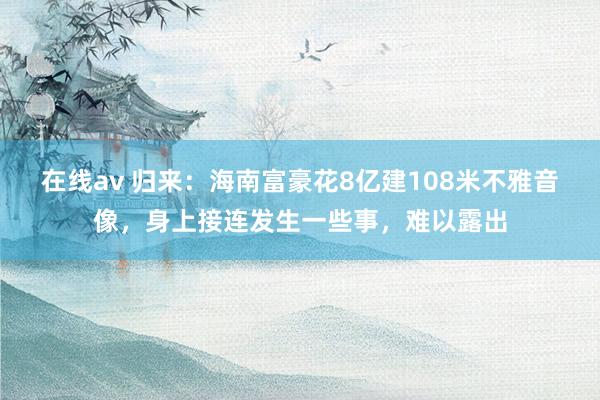 在线av 归来：海南富豪花8亿建108米不雅音像，身上接连发生一些事，难以露出
