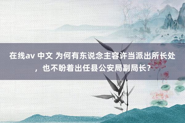 在线av 中文 为何有东说念主容许当派出所长处，也不盼着出任县公安局副局长？