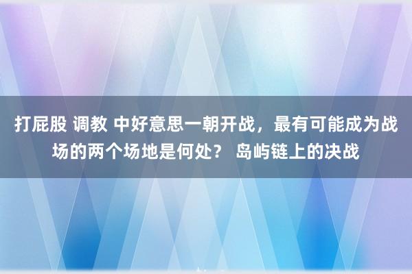 打屁股 调教 中好意思一朝开战，最有可能成为战场的两个场地是何处？ 岛屿链上的决战