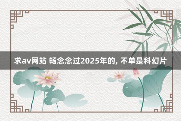 求av网站 畅念念过2025年的， 不单是科幻片