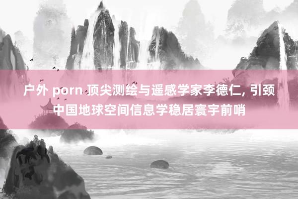户外 porn 顶尖测绘与遥感学家李德仁， 引颈中国地球空间信息学稳居寰宇前哨
