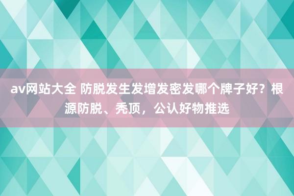 av网站大全 防脱发生发增发密发哪个牌子好？根源防脱、秃顶，公认好物推选