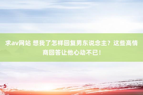 求av网站 想我了怎样回复男东说念主？这些高情商回答让他心动不已！