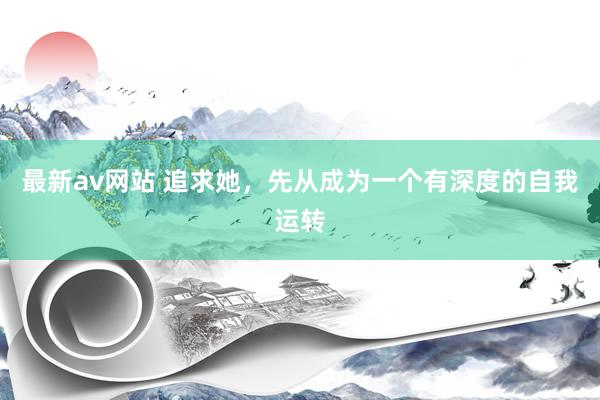 最新av网站 追求她，先从成为一个有深度的自我运转