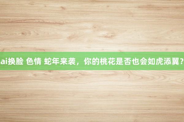 ai换脸 色情 蛇年来袭，你的桃花是否也会如虎添翼？