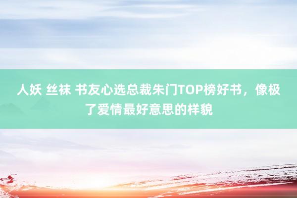 人妖 丝袜 书友心选总裁朱门TOP榜好书，像极了爱情最好意思的样貌