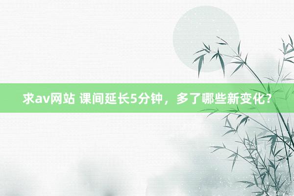 求av网站 课间延长5分钟，多了哪些新变化？
