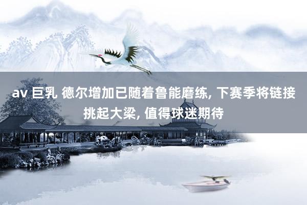 av 巨乳 德尔增加已随着鲁能磨练， 下赛季将链接挑起大梁， 值得球迷期待