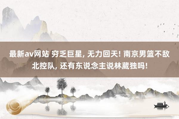 最新av网站 穷乏巨星， 无力回天! 南京男篮不敌北控队， 还有东说念主说林葳独吗!