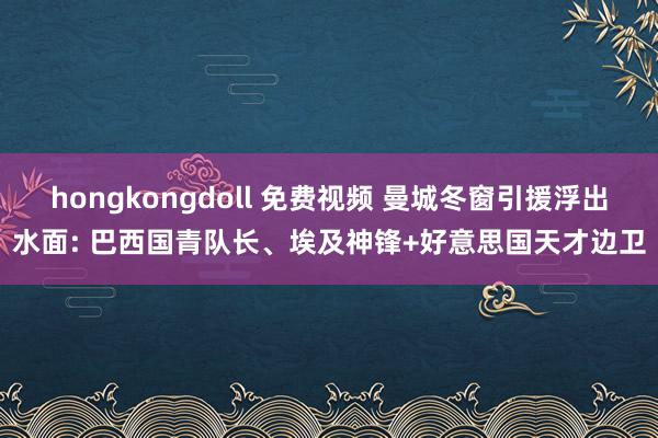 hongkongdoll 免费视频 曼城冬窗引援浮出水面: 巴西国青队长、埃及神锋+好意思国天才边卫