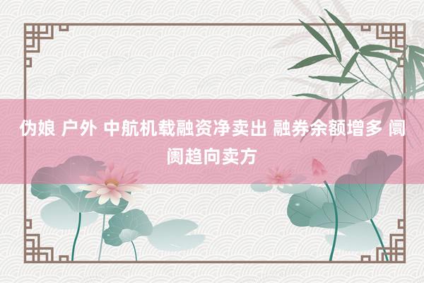 伪娘 户外 中航机载融资净卖出 融券余额增多 阛阓趋向卖方