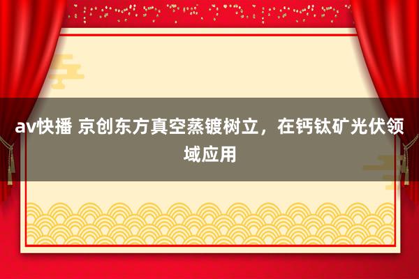 av快播 京创东方真空蒸镀树立，在钙钛矿光伏领域应用