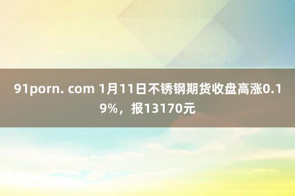 91porn. com 1月11日不锈钢期货收盘高涨0.19%，报13170元