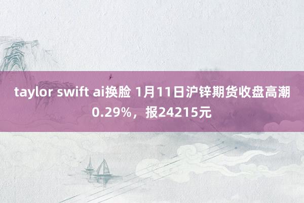 taylor swift ai换脸 1月11日沪锌期货收盘高潮0.29%，报24215元