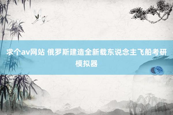 求个av网站 俄罗斯建造全新载东说念主飞船考研模拟器