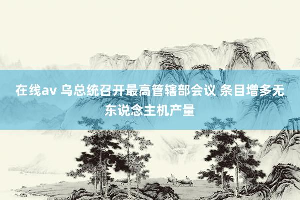 在线av 乌总统召开最高管辖部会议 条目增多无东说念主机产量