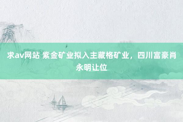 求av网站 紫金矿业拟入主藏格矿业，四川富豪肖永明让位