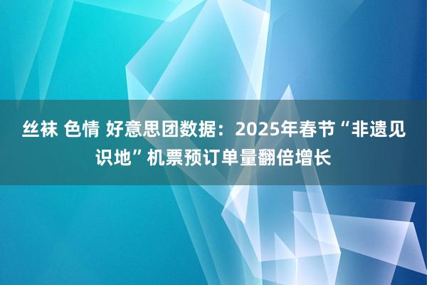 丝袜 色情 好意思团数据：2025年春节“非遗见识地”机票预订单量翻倍增长