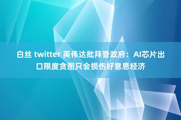 白丝 twitter 英伟达批拜登政府：AI芯片出口限度贪图只会损伤好意思经济