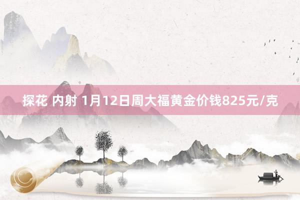 探花 内射 1月12日周大福黄金价钱825元/克