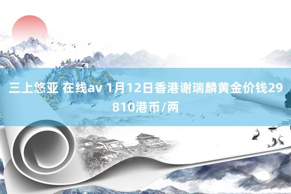 三上悠亚 在线av 1月12日香港谢瑞麟黄金价钱29810港币/两