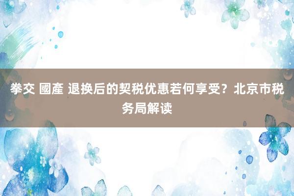 拳交 國產 退换后的契税优惠若何享受？北京市税务局解读