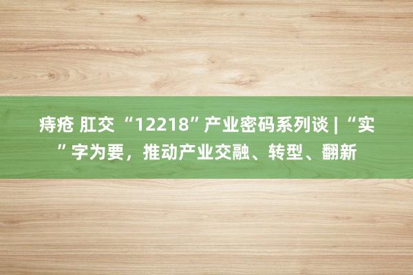痔疮 肛交 “12218”产业密码系列谈 | “实”字为要，推动产业交融、转型、翻新