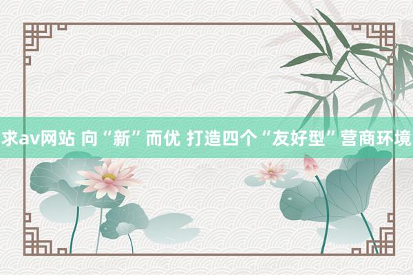 求av网站 向“新”而优 打造四个“友好型”营商环境