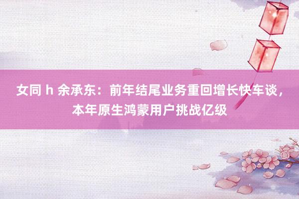 女同 h 余承东：前年结尾业务重回增长快车谈，本年原生鸿蒙用户挑战亿级