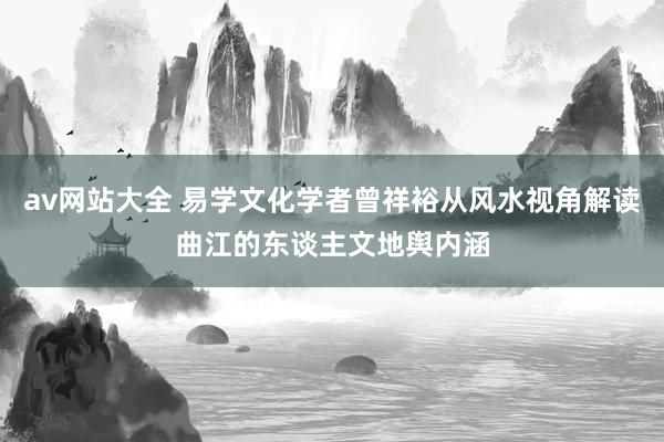 av网站大全 易学文化学者曾祥裕从风水视角解读曲江的东谈主文地舆内涵