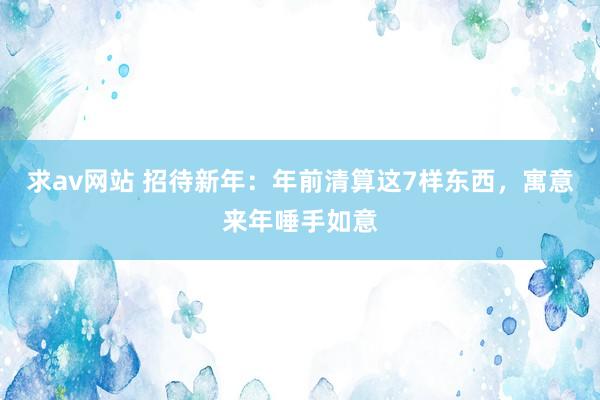 求av网站 招待新年：年前清算这7样东西，寓意来年唾手如意